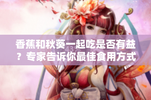 香蕉和秋葵一起吃是否有益？專家告訴你最佳食用方式
