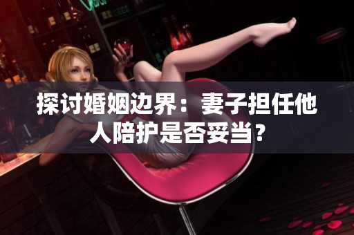探討婚姻邊界：妻子擔任他人陪護是否妥當？