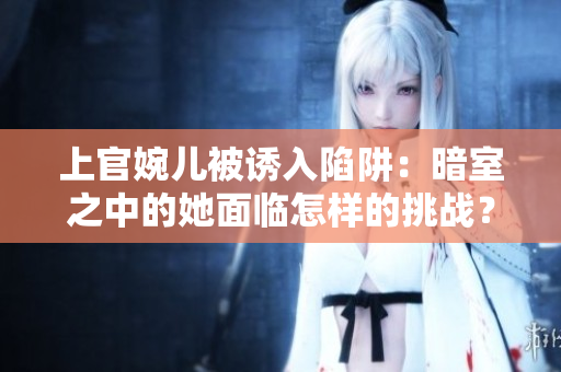 上官婉兒被誘入陷阱：暗室之中的她面臨怎樣的挑戰(zhàn)？