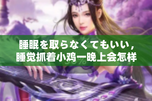 睡眠を取らなくてもいい，睡覺抓著小雞一晚上會怎樣，睡過年紀(jì)最大的多少歲六十多，水潤緊致銷魂低吟古代，水潤緊致銷魂低吟，說說都是怎么的干對象的1060