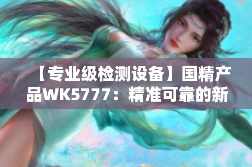 【專業(yè)級檢測設備】國精產品WK5777：精準可靠的新一代檢測利器