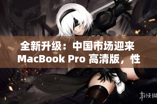 全新升級：中國市場迎來 MacBook Pro 高清版，性能提升再登峰巔