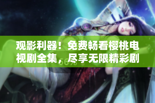 觀影利器！免費暢看櫻桃電視劇全集，盡享無限精彩劇集體驗