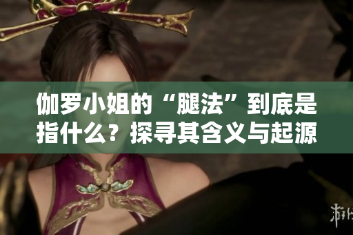 伽羅小姐的“腿法”到底是指什么？探尋其含義與起源