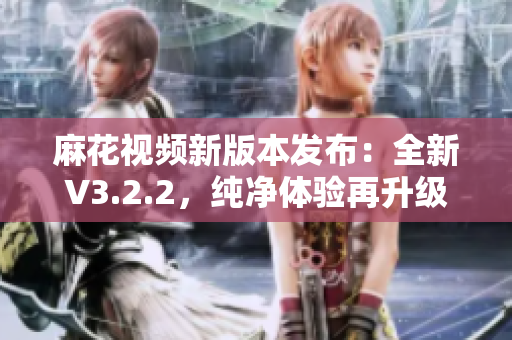 麻花視頻新版本發(fā)布：全新V3.2.2，純凈體驗再升級