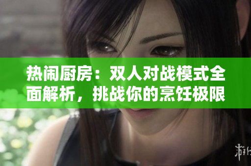 熱鬧廚房：雙人對戰(zhàn)模式全面解析，挑戰(zhàn)你的烹飪極限