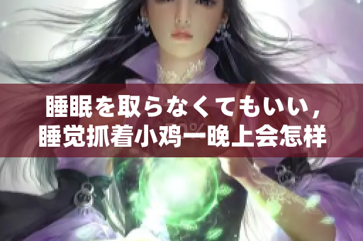 睡眠を取らなくてもいい，睡覺抓著小雞一晚上會怎樣，睡過年紀最大的多少歲六十多，水潤緊致銷魂低吟古代，水潤緊致銷魂低吟，說說都是怎么的干對象的250