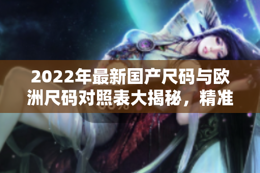 2022年最新國(guó)產(chǎn)尺碼與歐洲尺碼對(duì)照表大揭秘，精準(zhǔn)匹配尺寸，選購(gòu)更便捷
