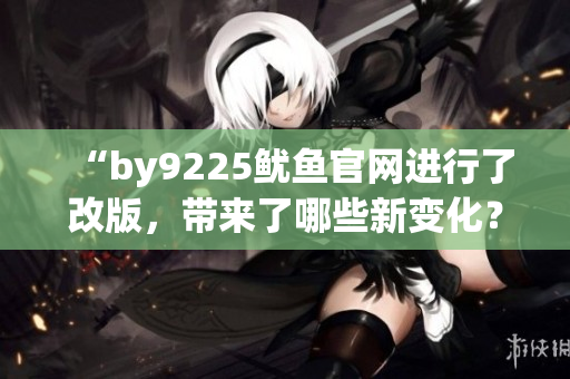 “by9225魷魚(yú)官網(wǎng)進(jìn)行了改版，帶來(lái)了哪些新變化？”