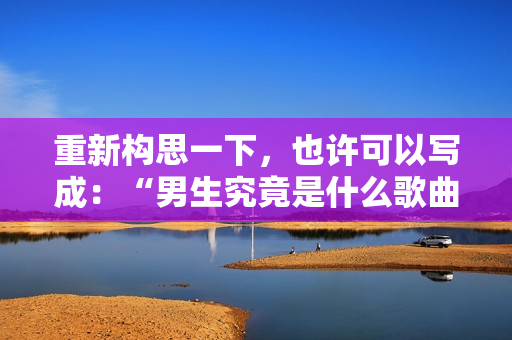 重新構思一下，也許可以寫成：“男生究竟是什么歌曲？”