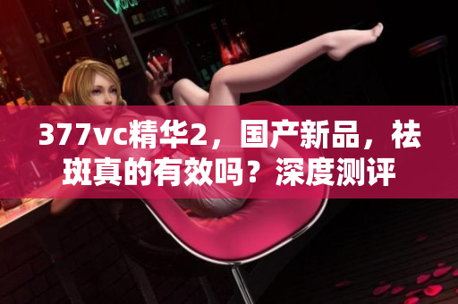 377vc精華2，國產(chǎn)新品，祛斑真的有效嗎？深度測評