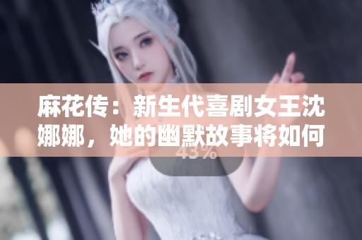 麻花傳：新生代喜劇女王沈娜娜，她的幽默故事將如何繼續(xù)傳承與創(chuàng)新？
