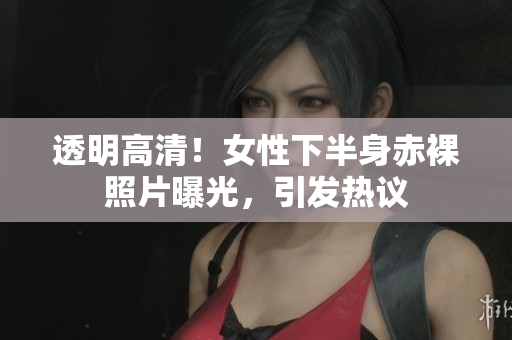 透明高清！女性下半身赤裸照片曝光，引發(fā)熱議