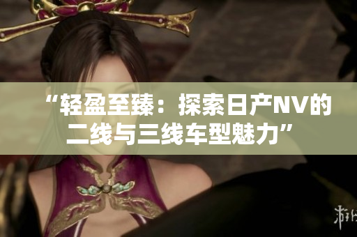 “輕盈至臻：探索日產(chǎn)NV的二線與三線車型魅力”