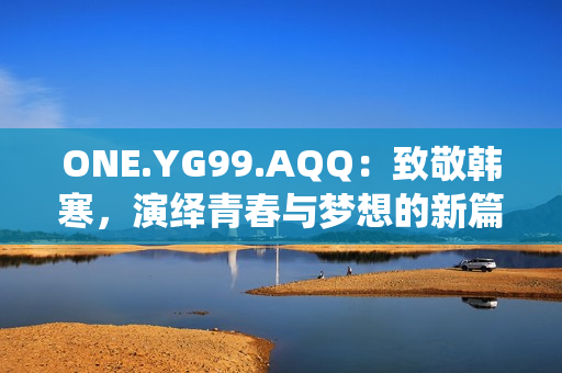 ONE.YG99.AQQ：致敬韓寒，演繹青春與夢想的新篇章