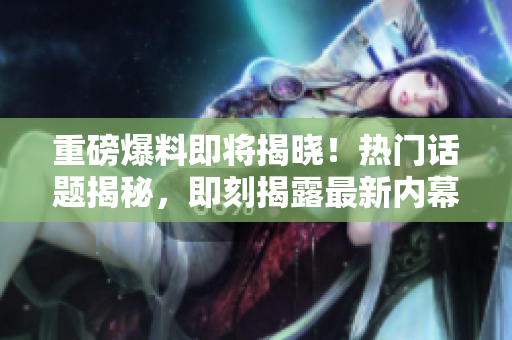 重磅爆料即將揭曉！熱門話題揭秘，即刻揭露最新內(nèi)幕！