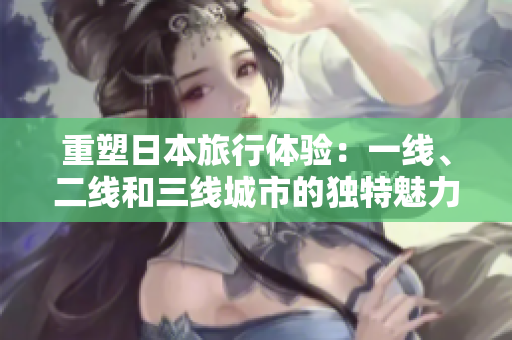 重塑日本旅行體驗(yàn)：一線、二線和三線城市的獨(dú)特魅力