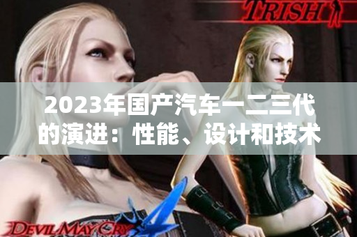 2023年國產(chǎn)汽車一二三代的演進(jìn)：性能、設(shè)計和技術(shù)的變遷