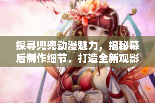 探尋兜兜動漫魅力，揭秘幕后制作細(xì)節(jié)，打造全新觀影體驗(yàn)