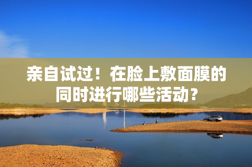 親自試過！在臉上敷面膜的同時(shí)進(jìn)行哪些活動？