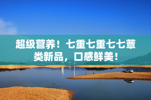 超級(jí)營養(yǎng)！七重七重七七蕈類新品，口感鮮美！