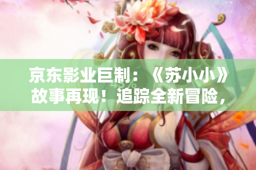 京東影業(yè)巨制：《蘇小小》故事再現(xiàn)！追蹤全新冒險(xiǎn)，喚醒經(jīng)典情懷！