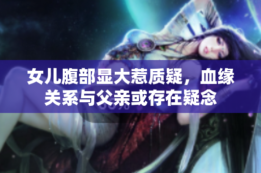 女兒腹部顯大惹質(zhì)疑，血緣關(guān)系與父親或存在疑念