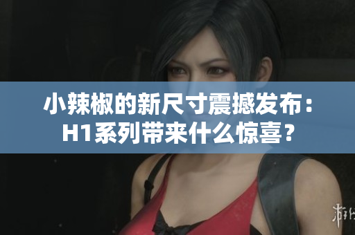 小辣椒的新尺寸震撼發(fā)布：H1系列帶來什么驚喜？