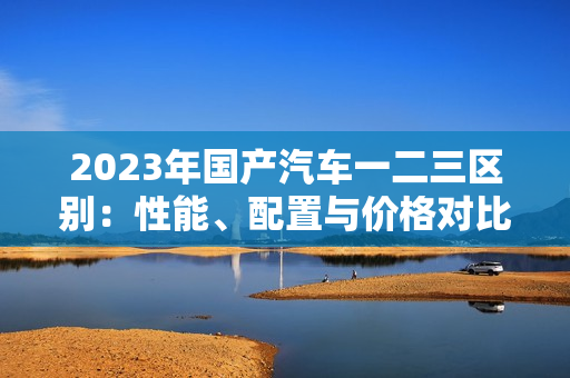 2023年國產(chǎn)汽車一二三區(qū)別：性能、配置與價格對比