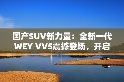 國產(chǎn)SUV新力量：全新一代WEY VV5震撼登場，開啟豪華駕乘新時代