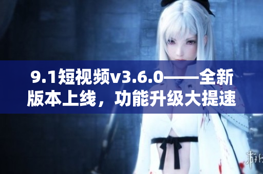 9.1短視頻v3.6.0——全新版本上線，功能升級(jí)大提速