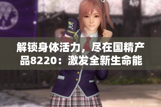 解鎖身體活力，盡在國精產(chǎn)品8220：激發(fā)全新生命能量，煥發(fā)健康魅力！