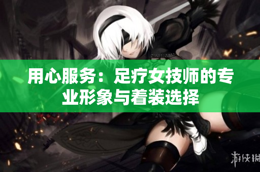 用心服務：足療女技師的專業(yè)形象與著裝選擇
