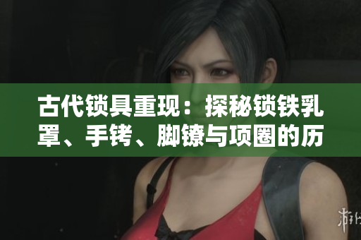 古代鎖具重現(xiàn)：探秘鎖鐵乳罩、手銬、腳鐐與項圈的歷史與設計
