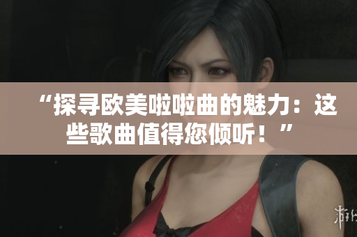 “探尋歐美啦啦曲的魅力：這些歌曲值得您傾聽！”