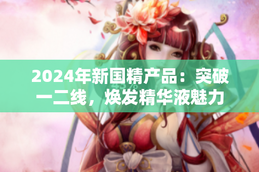 2024年新國精產品：突破一二線，煥發(fā)精華液魅力