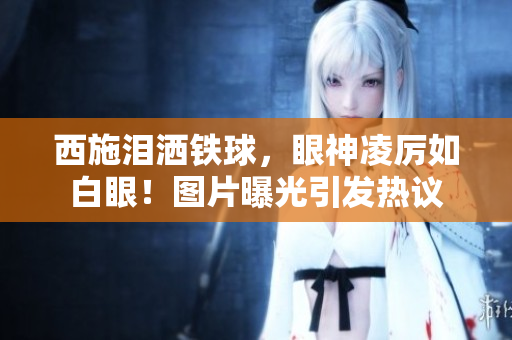 西施淚灑鐵球，眼神凌厲如白眼！圖片曝光引發(fā)熱議