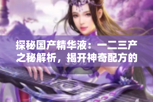 探秘國產(chǎn)精華液：一二三產(chǎn)之秘解析，揭開神奇配方的奧秘