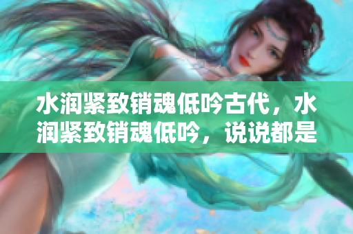 水潤緊致銷魂低吟古代，水潤緊致銷魂低吟，說說都是怎么的干對象的，睡眠を取らなくてもいい，睡覺抓著小雞一晚上會怎樣，睡過年紀最大的多少歲六十多481