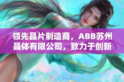領(lǐng)先晶片制造商，ABB蘇州晶體有限公司，致力于創(chuàng)新科技和精密制造