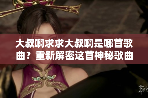 大叔啊求求大叔啊是哪首歌曲？重新解密這首神秘歌曲的背后故事