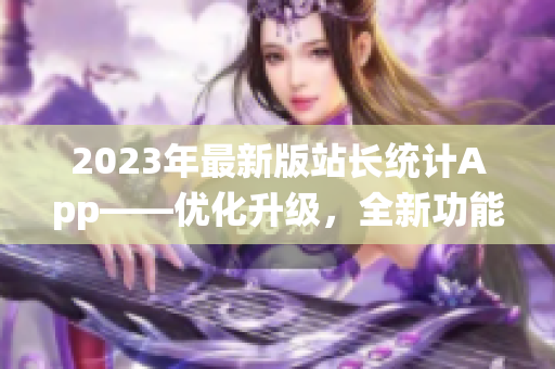 2023年最新版站長(zhǎng)統(tǒng)計(jì)App——優(yōu)化升級(jí)，全新功能助力網(wǎng)站管理