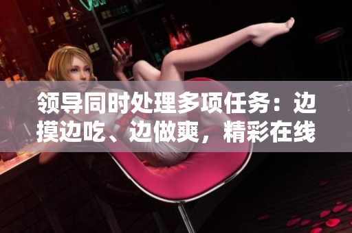 領導同時處理多項任務：邊摸邊吃、邊做爽，精彩在線觀看