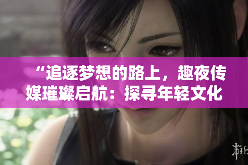 “追逐夢想的路上，趣夜傳媒璀璨啟航：探尋年輕文化新潮流”