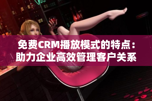免費CRM播放模式的特點：助力企業(yè)高效管理客戶關(guān)系