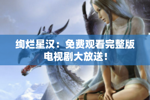 絢爛星漢：免費(fèi)觀看完整版電視劇大放送！
