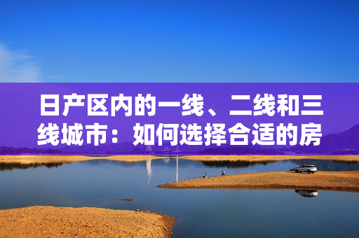 日產(chǎn)區(qū)內(nèi)的一線、二線和三線城市：如何選擇合適的房產(chǎn)？