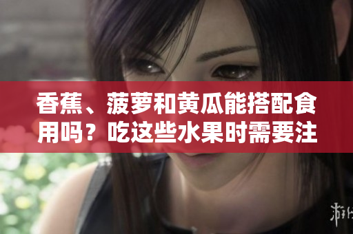 香蕉、菠蘿和黃瓜能搭配食用嗎？吃這些水果時(shí)需要注意什么？
