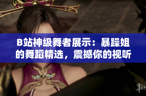 B站神級舞者展示：暴躁姐的舞蹈精選，震撼你的視聽！