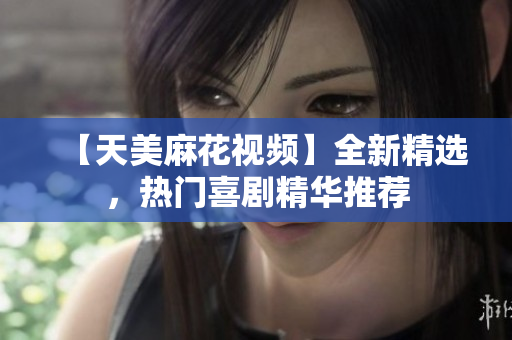 【天美麻花視頻】全新精選，熱門喜劇精華推薦